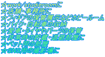 ☆work/studieroomに　 ☆店舗・事務所に ☆フィギアの保管展示などホビールーム ☆バイク・自転車の収納　 ☆愛車・タイヤやパーツの保管 ☆非常時の貯蔵・退避部屋に ☆ペット用の部屋　 ☆SNS用の撮影場に